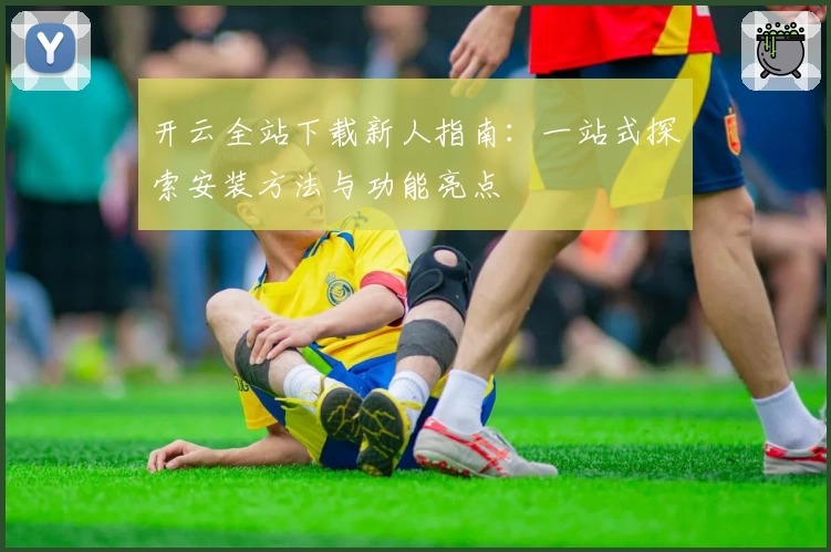 开云全站下载新人指南：一站式探索安装方法与功能亮点