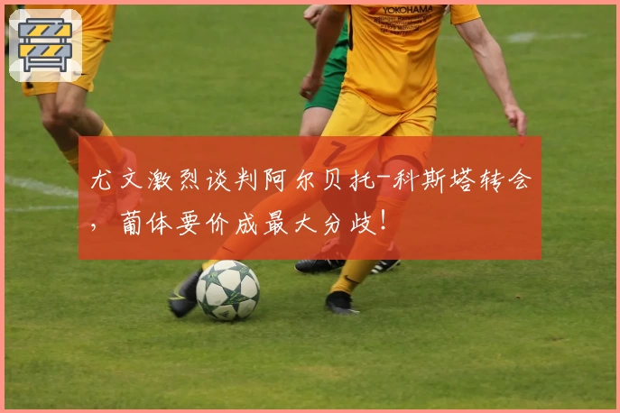 尤文激烈谈判阿尔贝托-科斯塔转会，葡体要价成最大分歧！