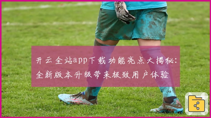 开云全站app下载功能亮点大揭秘：全新版本升级带来极致用户体验