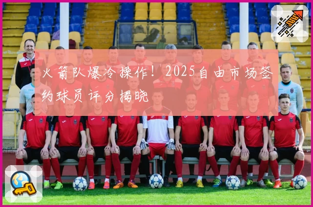 火箭队爆冷操作！2025自由市场签约球员评分揭晓