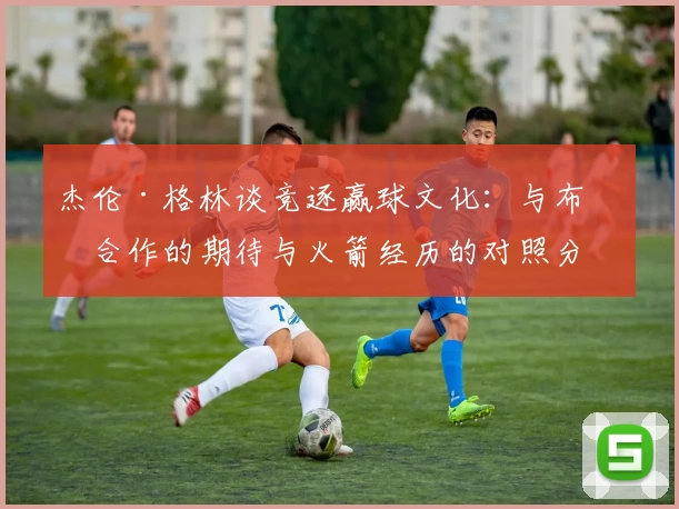 杰伦·格林谈竞逐赢球文化：与布克合作的期待与火箭经历的对照分析
