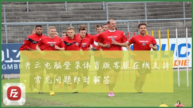 开云电脑登录体育版客服在线支持，常见问题即时解答