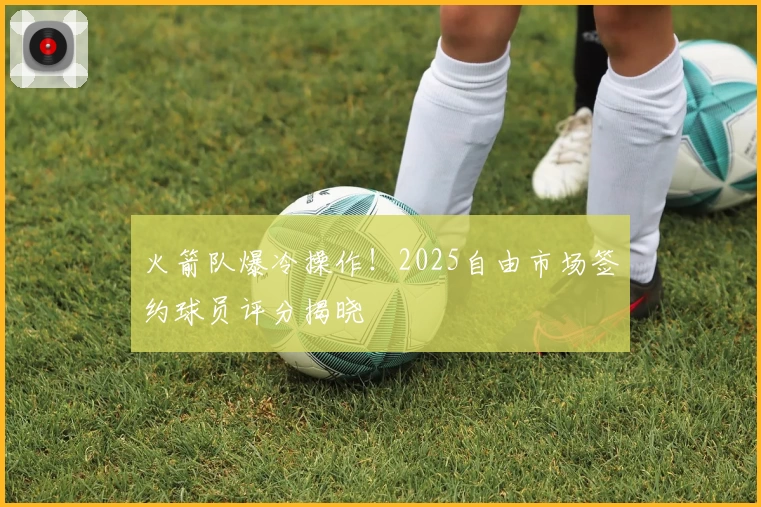 火箭队爆冷操作！2025自由市场签约球员评分揭晓