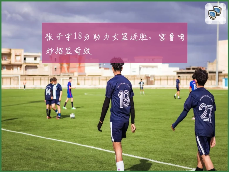 张子宇18分助力女篮连胜，宫鲁鸣妙招显奇效