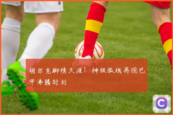 胡尔克脚绣天涯！神级弧线再现巴甲沸腾时刻