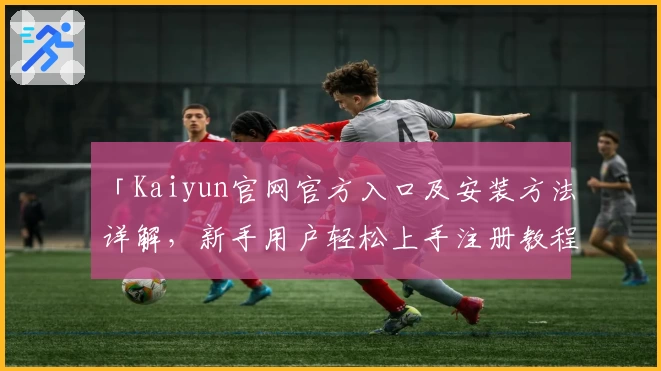 「Kaiyun官网官方入口及安装方法详解，新手用户轻松上手注册教程」