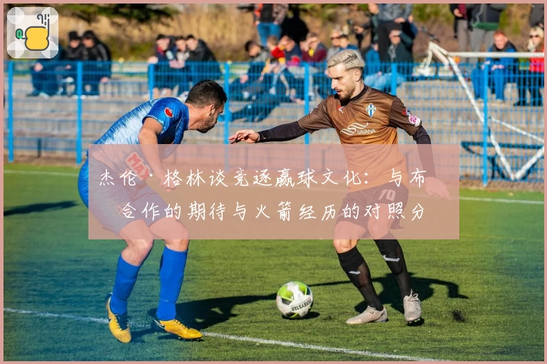 杰伦·格林谈竞逐赢球文化：与布克合作的期待与火箭经历的对照分析
