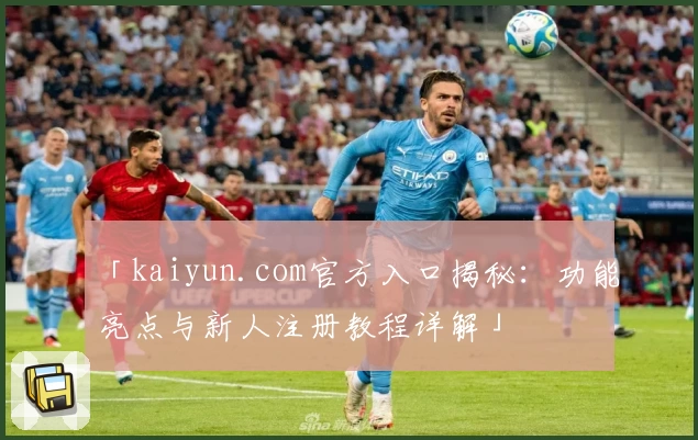 「kaiyun.com官方入口揭秘：功能亮点与新人注册教程详解」